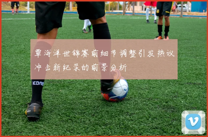 覃海洋世锦赛前细节调整引发热议冲击新纪录的前景分析