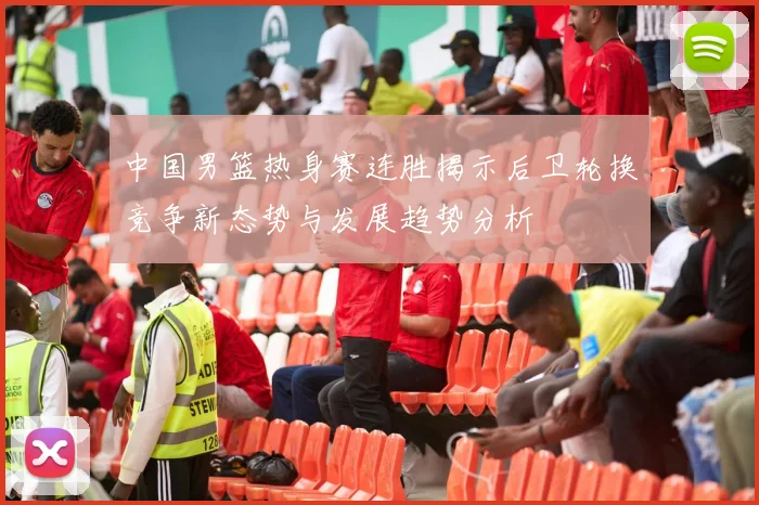 中国男篮热身赛连胜揭示后卫轮换竞争新态势与发展趋势分析