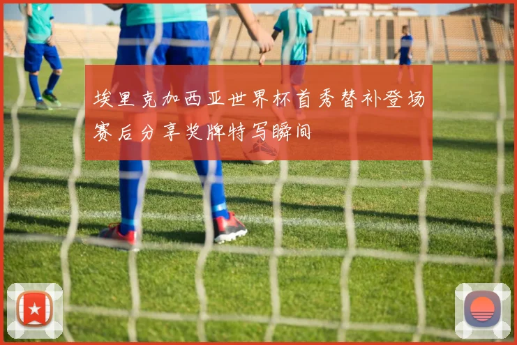 埃里克加西亚世界杯首秀替补登场赛后分享奖牌特写瞬间